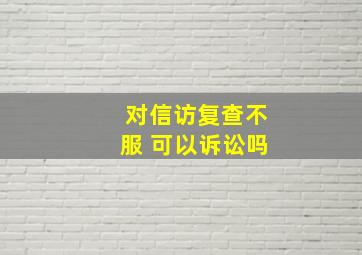 对信访复查不服 可以诉讼吗